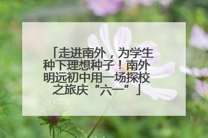走进南外，为学生种下理想种子！南外明远初中用一场探校之旅庆“六一”