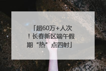 超60万+人次！长春新区端午假期“热”点四射