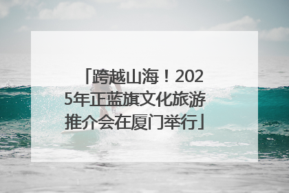 跨越山海！2025年正蓝旗文化旅游推介会在厦门举行