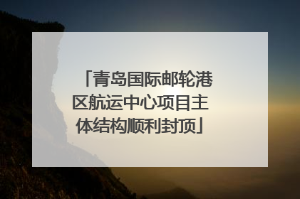 青岛国际邮轮港区航运中心项目主体结构顺利封顶