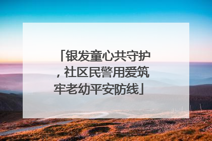 银发童心共守护，社区民警用爱筑牢老幼平安防线