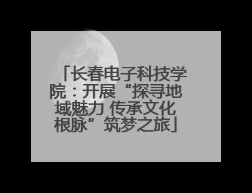 长春电子科技学院：开展“探寻地域魅力 传承文化根脉”筑梦之旅