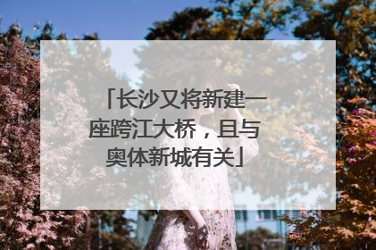 长沙又将新建一座跨江大桥，且与奥体新城有关