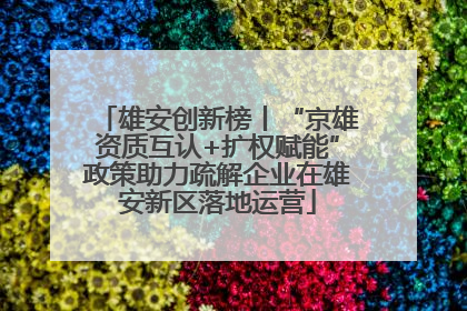 雄安创新榜丨“京雄资质互认+扩权赋能”政策助力疏解企业在雄安新区落地运营