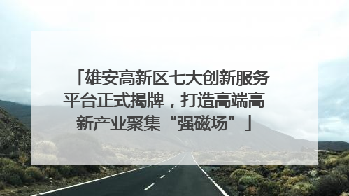 雄安高新区七大创新服务平台正式揭牌，打造高端高新产业聚集“强磁场”