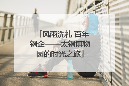 风雨洗礼 百年钢企——太钢博物园的时光之旅