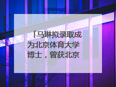 马琳拟录取成为北京体育大学博士，曾获北京奥运会冠军和4次世界杯冠军