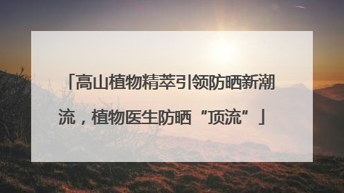 高山植物精萃引领防晒新潮流，植物医生防晒“顶流”