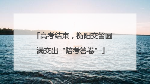 高考结束，衡阳交警圆满交出“陪考答卷”
