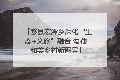 黟县宏潭乡深化“生态+文旅”融合 勾勒和美乡村新图景