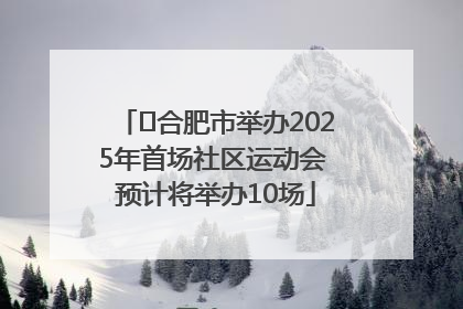 ﻿合肥市举办2025年首场社区运动会 预计将举办10场