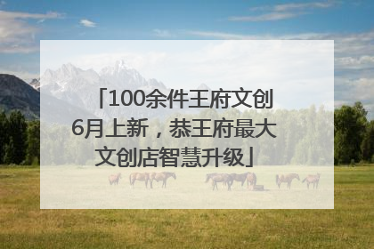 100余件王府文创6月上新，恭王府最大文创店智慧升级