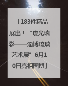 183件精品展出！“琉光璃彩——淄博琉璃艺术展”6月10日亮相国博