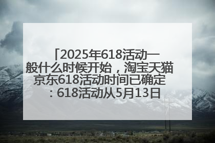 2025年618活动一般什么时候开始，淘宝天猫京东618活动时间已确定：618活动从5月13日开始到6月20日结束