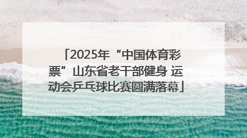 2025年“中国体育彩票”山东省老干部健身 运动会乒乓球比赛圆满落幕