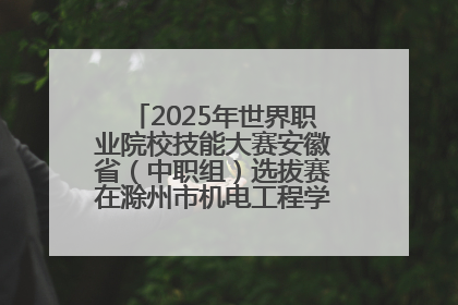 2025年世界职业院校技能大赛安徽省（中职组）选拔赛在滁州市机电工程学校赛点落下帷幕