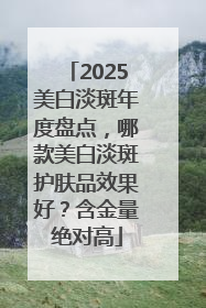 2025美白淡斑年度盘点，哪款美白淡斑护肤品效果好？含金量绝对高