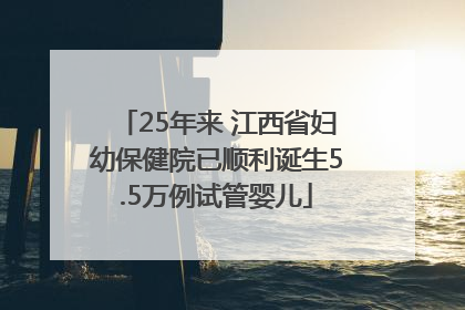 25年来 江西省妇幼保健院已顺利诞生5.5万例试管婴儿