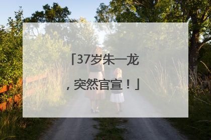 37岁朱一龙，突然官宣！