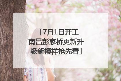 7月1日开工 南昌彭家桥更新升级新模样抢先看
