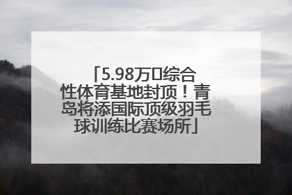 5.98万㎡综合性体育基地封顶！青岛将添国际顶级羽毛球训练比赛场所