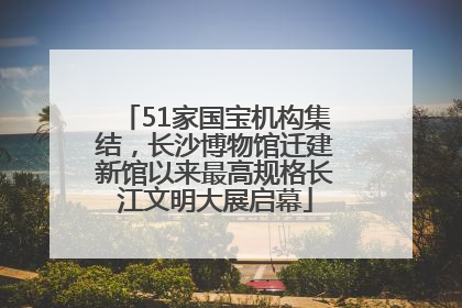51家国宝机构集结，长沙博物馆迁建新馆以来最高规格长江文明大展启幕