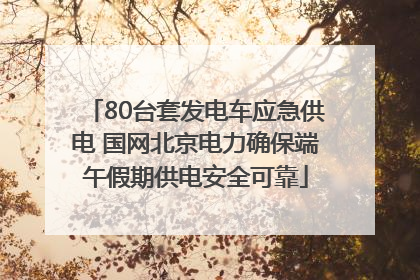 80台套发电车应急供电 国网北京电力确保端午假期供电安全可靠